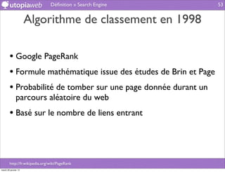 Déﬁnition » Search Engine         53


                      Algorithme de classement en 1998

        • Google PageRank
        • Formule mathématique issue des études de Brin et Page
        • Probabilité de tomber sur une page donnée durant un
              parcours aléatoire du web
        • Basé sur le nombre de liens entrant



        http://fr.wikipedia.org/wiki/PageRank
mardi 29 janvier 13
 
