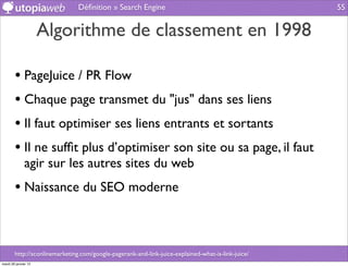 Déﬁnition » Search Engine                                           55


                      Algorithme de classement en 1998

        • PageJuice / PR Flow
        • Chaque page transmet du "jus" dans ses liens
        • Il faut optimiser ses liens entrants et sortants
        • Il ne sufﬁt plus d’optimiser son site ou sa page, il faut
              agir sur les autres sites du web
        • Naissance du SEO moderne


        http://sconlinemarketing.com/google-pagerank-and-link-juice-explained-what-is-link-juice/
mardi 29 janvier 13
 