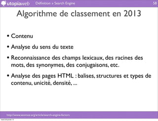 Déﬁnition » Search Engine             58


                      Algorithme de classement en 2013

        • Contenu
        • Analyse du sens du texte
        • Reconnaissance des champs lexicaux, des racines des
              mots, des synonymes, des conjugaisons, etc.
        • Analyse des pages HTML : balises, structures et types de
              contenu, unicité, densité, ...




        http://www.seomoz.org/article/search-engine-factors
mardi 29 janvier 13
 