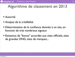 Déﬁnition » Search Engine                 61


                      Algorithme de classement en 2013

        • Autorité
        • Analyse de la crédibilité
        • Détermination de la conﬁance donnée à un site, en
              fonction de très nombreux signaux
        • Existence de "bonus" accordés aux sites ofﬁciels, sites
              de grandes ONG, sites de marques...




mardi 29 janvier 13
 