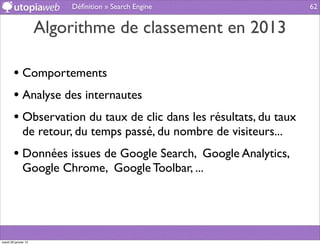 Déﬁnition » Search Engine                  62


                      Algorithme de classement en 2013

        • Comportements
        • Analyse des internautes
        • Observation du taux de clic dans les résultats, du taux
              de retour, du temps passé, du nombre de visiteurs...
        • Données issues de Google Search, Google Analytics,
              Google Chrome, Google Toolbar, ...




mardi 29 janvier 13
 