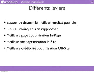 Déﬁnition » Optimisation               77


                             Différents leviers

        • Essayer de devenir le meilleur résultat possible
        • ... ou, au moins, de s’en rapprocher
        • Meilleure page : optimisation In-Page
        • Meilleur site : optimisation In-Site
        • Meilleure crédibilité : optimisation Off-Site



mardi 29 janvier 13
 