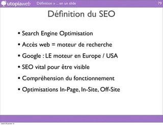 Déﬁnition » ... en un slide           79


                                    Déﬁnition du SEO

                      • Search Engine Optimisation
                      • Accès web = moteur de recherche
                      • Google : LE moteur en Europe / USA
                      • SEO vital pour être visible
                      • Compréhension du fonctionnement
                      • Optimisations In-Page, In-Site, Off-Site



mardi 29 janvier 13
 