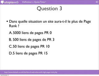 Déﬁnition » Quizz Time !                          83


                                                  Question 3

             • Dans quelle situation un site aura-t-il le plus de Page
                      Rank ?
                      A. 5000 liens de pages PR 0
                      B. 500 liens de pages de PR 3
                      C.50 liens de pages PR 10
                      D.5 liens de pages PR 15



        http://www.doheth.co.uk/info/list-of-web-sites-with-high-page-rank.php
mardi 29 janvier 13
 