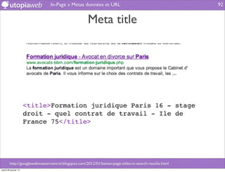 In-Page » Metas données et URL                                          92


                                                     Meta title




                      <title>Formation juridique Paris 16 - stage
                      droit - quel contrat de travail - Ile de
                      France 75</title>




        http://googlewebmastercentral.blogspot.com/2012/01/better-page-titles-in-search-results.html
mardi 29 janvier 13
 