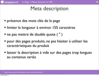 In-Page » Metas données et URL         98


                                        Meta description

        • présence des mots clés de la page
        • limiter la longueur à environ 155 caractères
        • ne pas mettre de double quote ( " )
        • pour des pages produits, ne pas hésiter à utiliser les
              caractéristiques du produit
        • laisser la description à vide sur des pages trop longues
              au contenus variés


        http://www.seomoz.org/learn-seo/meta-description
mardi 29 janvier 13
 
