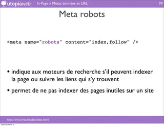 In-Page » Metas données et URL      99


                                             Meta robots

        <meta name="robots" content="index,follow" />




        • indique aux moteurs de recherche s’il peuvent indexer
              la page ou suivre les liens qui s’y trouvent
        • permet de ne pas indexer des pages inutiles sur un site


        http://www.free.fr/adsl/index.html
mardi 29 janvier 13
 
