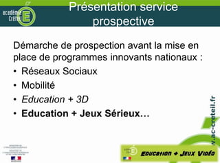 Présentation service
                prospective
Démarche de prospection avant la mise en
place de programmes innovants nationaux :
• Réseaux Sociaux
• Mobilité
• Education + 3D
• Education + Jeux Sérieux…
 
