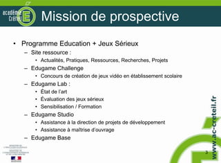 Mission de prospective
• Programme Education + Jeux Sérieux
   – Site ressource :
       • Actualités, Pratiques, Ressources, Recherches, Projets
   – Edugame Challenge
       • Concours de création de jeux vidéo en établissement scolaire
   – Edugame Lab :
       • État de l’art
       • Évaluation des jeux sérieux
       • Sensibilisation / Formation
   – Edugame Studio
       • Assistance à la direction de projets de développement
       • Assistance à maîtrise d’ouvrage
   – Edugame Base

                                                                        3
 
