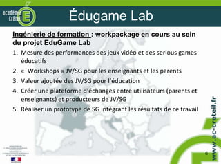 Édugame Lab
Ingénierie de formation : workpackage en cours au sein
du projet EduGame Lab
1. Mesure des performances des jeux vidéo et des serious games
   éducatifs
2. « Workshops » JV/SG pour les enseignants et les parents
3. Valeur ajoutée des JV/SG pour l’éducation
4. Créer une plateforme d’échanges entre utilisateurs (parents et
   enseignants) et producteurs de JV/SG
5. Réaliser un prototype de SG intégrant les résultats de ce travail




                                                                       6
 