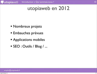 Introduction » Qui sommes-nous ?   10


                                    utopiaweb en 2012


                     • Nombreux projets
                     • Embauches prévues
                     • Applications mobiles
                     • SEO : Outils / Blog / ...



         emploi@utopiaweb.fr
jeudi 2 février 12                                                 10
 