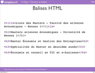 In-Page » Contenu et balises         100


                                              Balises HTML

         <title>Liste des Masters - Faculté des sciences
         économiques - Rennes 1</title>

         <h1>Masters sciences économiques - Université de
         Rennes 1</h1>

         <h2>Master Économie et Gestion des Entreprises<h2>

         <h3>Spécialités du Master en deuxième année</h3>

         <h4>Économie et conseil en TIC et e-business</h4>




         http://www.eco.univ-rennes1.fr/themes/formations/Masters/
jeudi 2 février 12                                                    100
 
