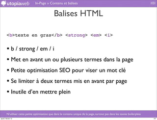 In-Page » Contenu et balises                                                                  101


                                                 Balises HTML

         <b>texte en gras</b> <strong> <em> <i>


         • b / strong / em / i
         • Met en avant un ou plusieurs termes dans la page
         • Petite optimisation SEO pour viser un mot clé
         • Se limiter à deux termes mis en avant par page
         • Inutile d’en mettre plein

         N’utiliser cette petite optimisation que dans le contenu unique de la page, surtout pas dans les textes boilerplate
jeudi 2 février 12                                                                                                              101
 