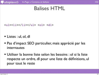 In-Page » Contenu et balises                   102


                                      Balises HTML

         <ul><li></li></ul> <ol> <dl>



         • Listes : ul, ol, dl
         • Pas d’impact SEO particulier, mais apprécié par les
                internautes
         • Utiliser la bonne liste selon les besoins : ol si la liste
                respecte un ordre, dl pour une liste de déﬁnitions, ul
                pour tout le reste

jeudi 2 février 12                                                        102
 