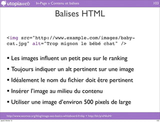 In-Page » Contenu et balises                                    103


                                               Balises HTML

         <img src="http://www.example.com/images/baby-
         cat.jpg" alt="Trop mignon le bébé chat" />


         • Les images inﬂuent un petit peu sur le ranking
         • Toujours indiquer un alt pertinent sur une image
         • Idéalement le nom du ﬁchier doit être pertinent
         • Insérer l’image au milieu du contenu
         • Utiliser une image d’environ 500 pixels de large
         http://www.seomoz.org/blog/image-seo-basics-whiteboard-friday + http://bit.ly/xNksHr
jeudi 2 février 12                                                                               103
 