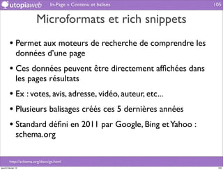 In-Page » Contenu et balises    105


                        Microformats et rich snippets
         • Permet aux moteurs de recherche de comprendre les
                données d’une page
         • Ces données peuvent être directement afﬁchées dans
                les pages résultats
         • Ex : votes, avis, adresse, vidéo, auteur, etc...
         • Plusieurs balisages créés ces 5 dernières années
         • Standard déﬁni en 2011 par Google, Bing et Yahoo :
                schema.org

         http://schema.org/docs/gs.html
jeudi 2 février 12                                               105
 