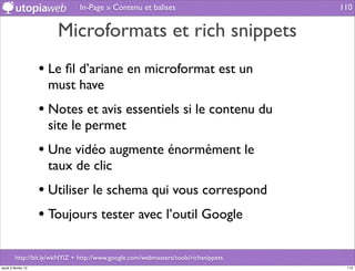 In-Page » Contenu et balises                          110


                        Microformats et rich snippets
                     • Le ﬁl d’ariane en microformat est un
                      must have
                     • Notes et avis essentiels si le contenu du
                      site le permet
                     • Une vidéo augmente énormément le
                      taux de clic
                     • Utiliser le schema qui vous correspond
                     • Toujours tester avec l’outil Google

         http://bit.ly/wkNYlZ + http://www.google.com/webmasters/tools/richsnippets
jeudi 2 février 12                                                                     110
 