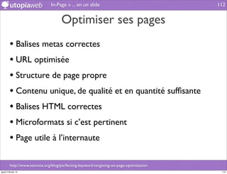 In-Page » ... en un slide                                112


                                     Optimiser ses pages
         • Balises metas correctes
         • URL optimisée
         • Structure de page propre
         • Contenu unique, de qualité et en quantité sufﬁsante
         • Balises HTML correctes
         • Microformats si c’est pertinent
         • Page utile à l’internaute

         http://www.seomoz.org/blog/perfecting-keyword-targeting-on-page-optimization
jeudi 2 février 12                                                                       112
 