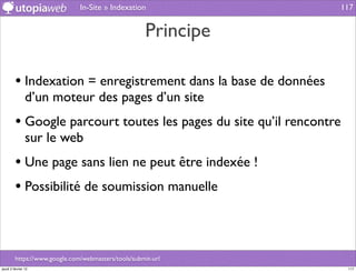 In-Site » Indexation               117


                                                     Principe

         • Indexation = enregistrement dans la base de données
                d’un moteur des pages d’un site
         • Google parcourt toutes les pages du site qu’il rencontre
                sur le web
         • Une page sans lien ne peut être indexée !
         • Possibilité de soumission manuelle


         https://www.google.com/webmasters/tools/submit-url
jeudi 2 février 12                                                    117
 