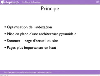 In-Site » Indexation                    119


                                                      Principe


         • Optimisation de l’indexation
         • Mise en place d’une architecture pyramidale
         • Sommet = page d’accueil du site
         • Pages plus importantes en haut



         http://www.seomoz.org/blog/testing-how-crawl-priority-works
jeudi 2 février 12                                                      119
 