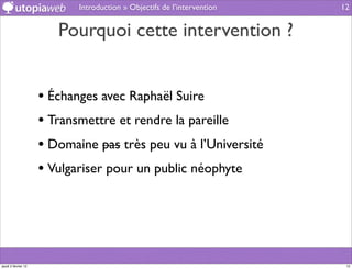 Introduction » Objectifs de l’intervention   12


                        Pourquoi cette intervention ?


                     • Échanges avec Raphaël Suire
                     • Transmettre et rendre la pareille
                     • Domaine pas très peu vu à l’Université
                     • Vulgariser pour un public néophyte




jeudi 2 février 12                                                        12
 