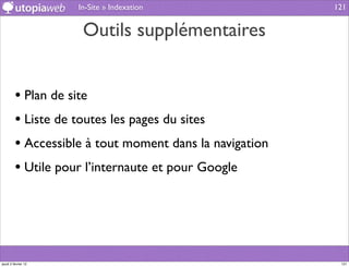 In-Site » Indexation                121


                      Outils supplémentaires


         • Plan de site
         • Liste de toutes les pages du sites
         • Accessible à tout moment dans la navigation
         • Utile pour l’internaute et pour Google




jeudi 2 février 12                                        121
 