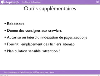 In-Site » Indexation                       126


                                 Outils supplémentaires

         • Robots.txt
         • Donne des consignes aux crawlers
         • Autorise ou interdit l’indexation de pages, sections
         • Fournit l’emplacement des ﬁchiers sitemap
         • Manipulation sensible : attention !



         http://fr.wikipedia.org/wiki/Protocole_d%27exclusion_des_robots
jeudi 2 février 12                                                          126
 