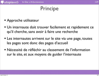 In-Site » Arborescence                       129


                                            Principe

         • Approche utilisateur
         • Un internaute doit trouver facilement et rapidement ce
                qu’il cherche, sans avoir à faire une recherche
         • Les internautes arrivent sur le site via une page, toutes
                les pages sont donc des pages d’accueil
         • Nécessité de réﬂéchir au classement de l’information
                sur le site, et aux moyens de guider l’internaute




jeudi 2 février 12                                                      129
 