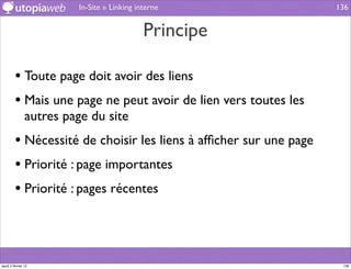 In-Site » Linking interne                 136


                                             Principe

         • Toute page doit avoir des liens
         • Mais une page ne peut avoir de lien vers toutes les
                autres page du site
         • Nécessité de choisir les liens à afﬁcher sur une page
         • Priorité : page importantes
         • Priorité : pages récentes



jeudi 2 février 12                                                  136
 