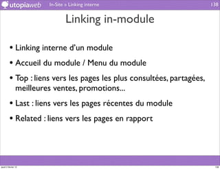 In-Site » Linking interne                      138


                                 Linking in-module

         • Linking interne d’un module
         • Accueil du module / Menu du module
         • Top : liens vers les pages les plus consultées, partagées,
                meilleures ventes, promotions...
         • Last : liens vers les pages récentes du module
         • Related : liens vers les pages en rapport



jeudi 2 février 12                                                       138
 