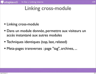 In-Site » Linking interne              139


                            Linking cross-module

         • Linking cross-module
         • Dans un module donnée, permettre aux visiteurs un
                accès instantané aux autres modules
         • Techniques identiques (top, last, related)
         • Meta-pages transverses : page "tag", archives, ...



jeudi 2 février 12                                               139
 