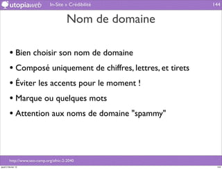In-Site » Crédibilité            144


                                        Nom de domaine

         • Bien choisir son nom de domaine
         • Composé uniquement de chiffres, lettres, et tirets
         • Éviter les accents pour le moment !
         • Marque ou quelques mots
         • Attention aux noms de domaine "spammy"



         http://www.seo-camp.org/afnic-2-2040
jeudi 2 février 12                                               144
 