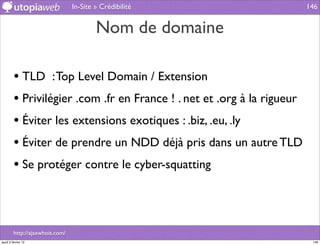 In-Site » Crédibilité                   146


                                         Nom de domaine

         • TLD : Top Level Domain / Extension
         • Privilégier .com .fr en France ! . net et .org à la rigueur
         • Éviter les extensions exotiques : .biz, .eu, .ly
         • Éviter de prendre un NDD déjà pris dans un autre TLD
         • Se protéger contre le cyber-squatting



         http://ajaxwhois.com/
jeudi 2 février 12                                                        146
 