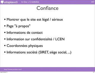 In-Site » Crédibilité         147


                                                 Conﬁance

         • Montrer que le site est légal / sérieux
         • Page "à propos"
         • Informations de contact
         • Information sur conﬁdentialité / LCEN
         • Coordonnées physiques
         • Informations société (SIRET, siège social, ...)


         http://www.societe.com/
jeudi 2 février 12                                            147
 