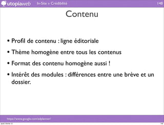 In-Site » Crédibilité                 148


                                                  Contenu

         • Proﬁl de contenu : ligne éditoriale
         • Thème homogène entre tous les contenus
         • Format des contenu homogène aussi !
         • Intérêt des modules : différences entre une brève et un
                dossier.




         https://www.google.com/adplanner/
jeudi 2 février 12                                                    148
 