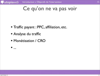 Introduction » Objectifs de l’intervention   15


                             Ce qu’on ne va pas voir


                     • Trafﬁc payant : PPC, afﬁliation, etc.
                     • Analyse du trafﬁc
                     • Monétisation / CRO
                     • ...




jeudi 2 février 12                                                         15
 