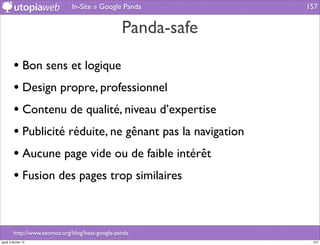 In-Site » Google Panda          157


                                                  Panda-safe

         • Bon sens et logique
         • Design propre, professionnel
         • Contenu de qualité, niveau d’expertise
         • Publicité réduite, ne gênant pas la navigation
         • Aucune page vide ou de faible intérêt
         • Fusion des pages trop similaires


         http://www.seomoz.org/blog/beat-google-panda
jeudi 2 février 12                                              157
 