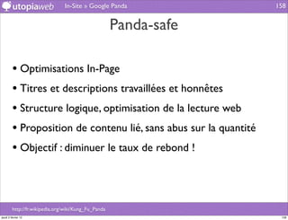 In-Site » Google Panda             158


                                                      Panda-safe

         • Optimisations In-Page
         • Titres et descriptions travaillées et honnêtes
         • Structure logique, optimisation de la lecture web
         • Proposition de contenu lié, sans abus sur la quantité
         • Objectif : diminuer le taux de rebond !



         http://fr.wikipedia.org/wiki/Kung_Fu_Panda
jeudi 2 février 12                                                  158
 