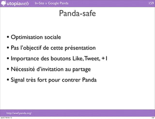 In-Site » Google Panda      159


                                                Panda-safe

         • Optimisation sociale
         • Pas l’objectif de cette présentation
         • Importance des boutons Like, Tweet, +1
         • Nécessité d’invitation au partage
         • Signal très fort pour contrer Panda



         http://wwf.panda.org/
jeudi 2 février 12                                            159
 