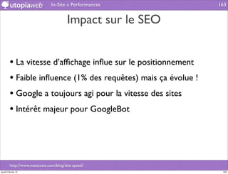 In-Site » Performances          163


                                        Impact sur le SEO


         • La vitesse d’afﬁchage inﬂue sur le positionnement
         • Faible inﬂuence (1% des requêtes) mais ça évolue !
         • Google a toujours agi pour la vitesse des sites
         • Intérêt majeur pour GoogleBot



         http://www.mattcutts.com/blog/site-speed/
jeudi 2 février 12                                               163
 