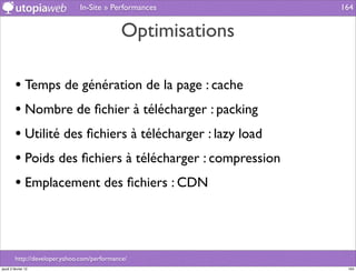 In-Site » Performances         164


                                              Optimisations

         • Temps de génération de la page : cache
         • Nombre de ﬁchier à télécharger : packing
         • Utilité des ﬁchiers à télécharger : lazy load
         • Poids des ﬁchiers à télécharger : compression
         • Emplacement des ﬁchiers : CDN



         http://developer.yahoo.com/performance/
jeudi 2 février 12                                             164
 