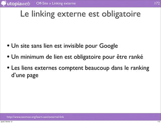 Off-Site » Linking externe        172


                     Le linking externe est obligatoire


         • Un site sans lien est invisible pour Google
         • Un minimum de lien est obligatoire pour être ranké
         • Les liens externes comptent beaucoup dans le ranking
                d’une page




         http://www.seomoz.org/learn-seo/external-link
jeudi 2 février 12                                                 172
 