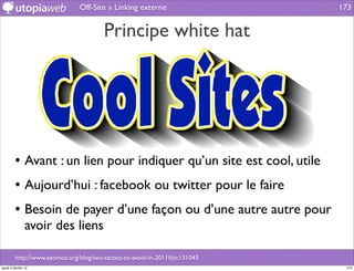 Off-Site » Linking externe                    173


                                        Principe white hat




         • Avant : un lien pour indiquer qu’un site est cool, utile
         • Aujourd’hui : facebook ou twitter pour le faire
         • Besoin de payer d’une façon ou d’une autre autre pour
                avoir des liens

         http://www.seomoz.org/blog/seo-tactics-to-avoid-in-2011#jtc131043
jeudi 2 février 12                                                            173
 