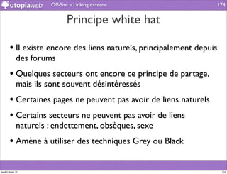 Off-Site » Linking externe                 174


                                Principe white hat

         • Il existe encore des liens naturels, principalement depuis
                des forums
         • Quelques secteurs ont encore ce principe de partage,
                mais ils sont souvent désintéressés
         • Certaines pages ne peuvent pas avoir de liens naturels
         • Certains secteurs ne peuvent pas avoir de liens
                naturels : endettement, obsèques, sexe
         • Amène à utiliser des techniques Grey ou Black

jeudi 2 février 12                                                      174
 