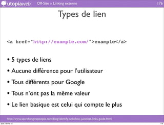 Off-Site » Linking externe                                     176


                                                 Types de lien

         <a href="http://example.com/">example</a>


         • 5 types de liens
         • Aucune différence pour l’utilisateur
         • Tous différents pour Google
         • Tous n’ont pas la même valeur
         • Le lien basique est celui qui compte le plus
         http://www.searchenginepeople.com/blog/identify-nofollow-juiceless-links-guide.html
jeudi 2 février 12                                                                              176
 