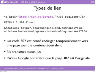 Off-Site » Linking externe                                       179


                                                   Types de lien
         <a href="http://fon.gs/zrys6u/">302 redirect</a>

         HTTP/1.1 302 Found

         Location: http://searchengineland.com/analysis-
         which-url-shortening-service-should-you-use-17204


         • Un code 302 est censé rediriger temporairement vers
                une page ayant le contenu équivalent
         • Ne transmet aucun jus
         • Parfois Google considère que la page 302 est l’originale

         http://fon.gs/zrys6u/ est un URL shortener qui utilise des 302 - à ne jamais utiliser !
jeudi 2 février 12                                                                                  179
 