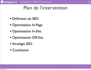 Introduction » Plan de l’intervention   18


                               Plan de l’intervention

                     • Déﬁnition du SEO
                     • Optimisation In-Page
                     • Optimisation In-Site
                     • Optimisation Off-Site
                     • Stratégie SEO
                     • Conclusion



jeudi 2 février 12                                                   18
 