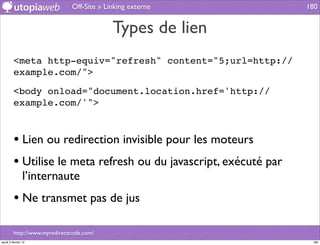 Off-Site » Linking externe           180


                                           Types de lien
         <meta http-equiv="refresh" content="5;url=http://
         example.com/">

         <body onload="document.location.href='http://
         example.com/'">



         • Lien ou redirection invisible pour les moteurs
         • Utilise le meta refresh ou du javascript, exécuté par
                l’internaute
         • Ne transmet pas de jus

         http://www.myredirectcode.com/
jeudi 2 février 12                                                  180
 