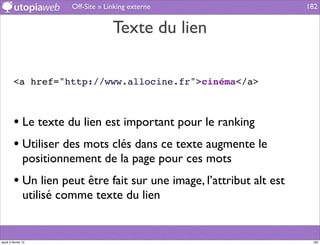 Off-Site » Linking externe                   182


                                      Texte du lien

         <a href="http://www.allocine.fr">cinéma</a>



         • Le texte du lien est important pour le ranking
         • Utiliser des mots clés dans ce texte augmente le
                positionnement de la page pour ces mots
         • Un lien peut être fait sur une image, l’attribut alt est
                utilisé comme texte du lien


jeudi 2 février 12                                                     182
 