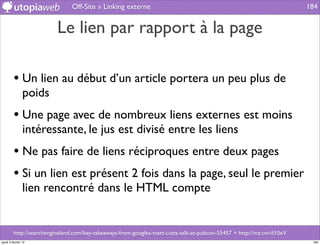 Off-Site » Linking externe                                                              184


                          Le lien par rapport à la page

         • Un lien au début d’un article portera un peu plus de
                poids
         • Une page avec de nombreux liens externes est moins
                intéressante, le jus est divisé entre les liens
         • Ne pas faire de liens réciproques entre deux pages
         • Si un lien est présent 2 fois dans la page, seul le premier
                lien rencontré dans le HTML compte


         http://searchengineland.com/key-takeaways-from-googles-matt-cutts-talk-at-pubcon-55457 + http://mz.cm/d10xV
jeudi 2 février 12                                                                                                      184
 